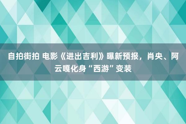 自拍街拍 电影《进出吉利》曝新预报，肖央、阿云嘎化身“西游”变装