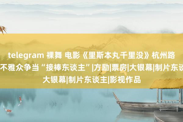 telegram 裸舞 电影《里斯本丸千里没》杭州路演  佳绩连连不雅众争当“接棒东谈主”|方励|票房|大银幕|制片东谈主|影视作品