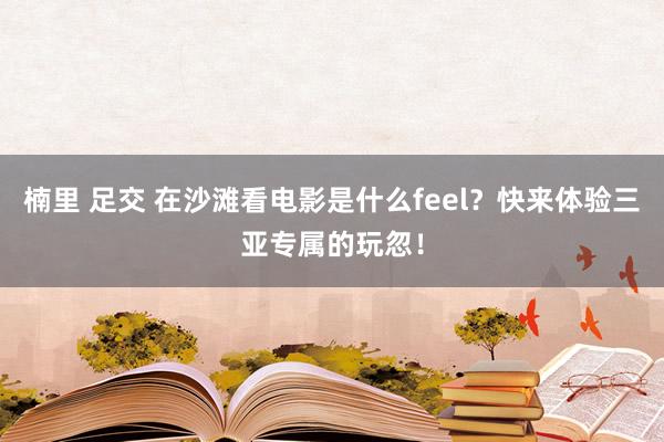 楠里 足交 在沙滩看电影是什么feel？快来体验三亚专属的玩忽！