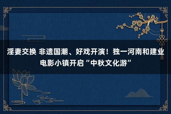 淫妻交换 非遗国潮、好戏开演！独一河南和建业电影小镇开启“中秋文化游”