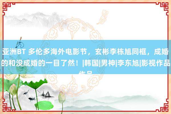 亚洲BT 多伦多海外电影节，玄彬李栋旭同框，成婚的和没成婚的一目了然！|韩国|男神|李东旭|影视作品