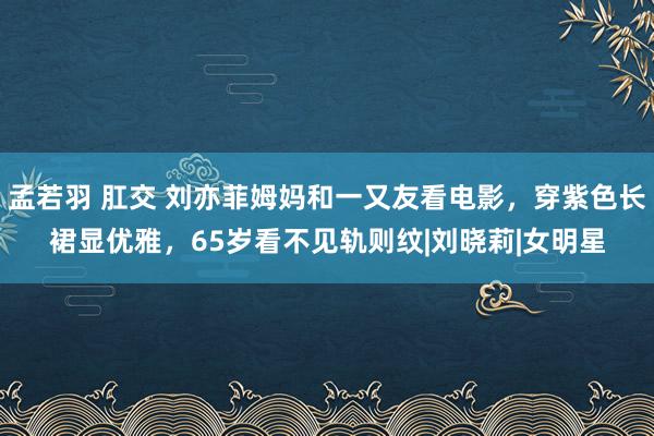 孟若羽 肛交 刘亦菲姆妈和一又友看电影，穿紫色长裙显优雅，65岁看不见轨则纹|刘晓莉|女明星