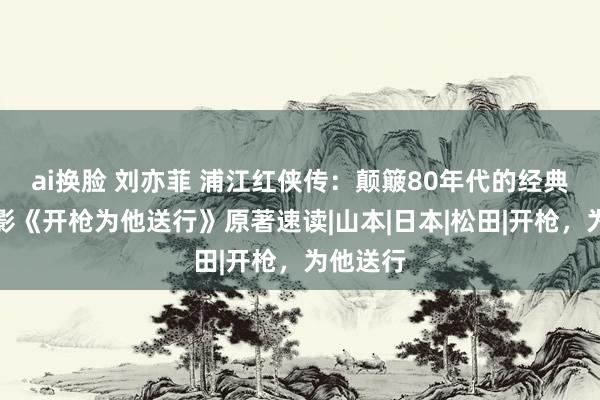 ai换脸 刘亦菲 浦江红侠传：颠簸80年代的经典谍战电影《开枪为他送行》原著速读|山本|日本|松田|开枪，为他送行