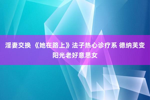 淫妻交换 《她在路上》法子热心诊疗系 德纳芙变阳光老好意思女