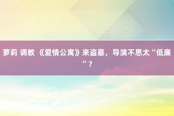 萝莉 调教 《爱情公寓》来盗墓，导演不思太“低廉”？