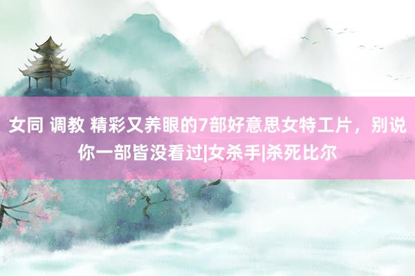 女同 调教 精彩又养眼的7部好意思女特工片，别说你一部皆没看过|女杀手|杀死比尔