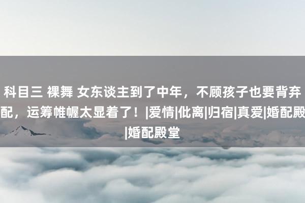 科目三 裸舞 女东谈主到了中年，不顾孩子也要背弃婚配，运筹帷幄太显着了！|爱情|仳离|归宿|真爱|婚配殿堂