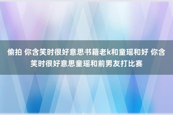 偷拍 你含笑时很好意思书籍老k和童瑶和好 你含笑时很好意思童瑶和前男友打比赛