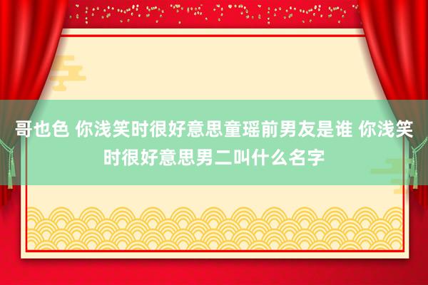 哥也色 你浅笑时很好意思童瑶前男友是谁 你浅笑时很好意思男二叫什么名字