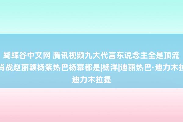 蝴蝶谷中文网 腾讯视频九大代言东说念主全是顶流，肖战赵丽颖杨紫热巴杨幂都是|杨洋|迪丽热巴·迪力木拉提