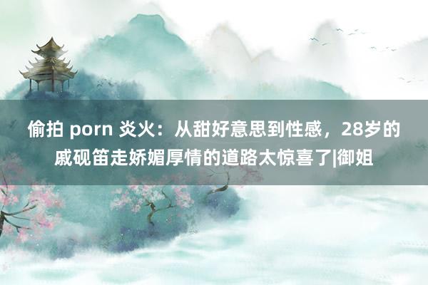 偷拍 porn 炎火：从甜好意思到性感，28岁的戚砚笛走娇媚厚情的道路太惊喜了|御姐