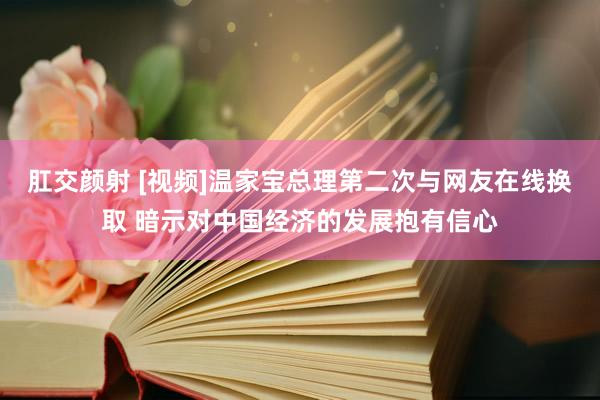 肛交颜射 [视频]温家宝总理第二次与网友在线换取 暗示对中国经济的发展抱有信心