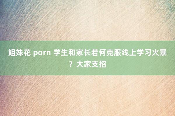 姐妹花 porn 学生和家长若何克服线上学习火暴？大家支招