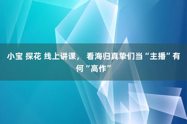 小宝 探花 线上讲课， 看海归真挚们当“主播”有何“高作”