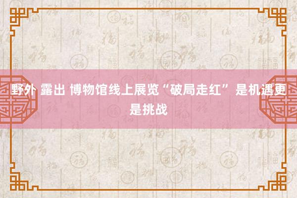 野外 露出 博物馆线上展览“破局走红” 是机遇更是挑战