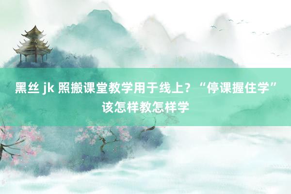 黑丝 jk 照搬课堂教学用于线上？“停课握住学”该怎样教怎样学