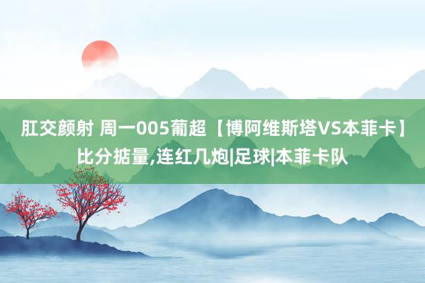 肛交颜射 周一005葡超【博阿维斯塔VS本菲卡】比分掂量,连红几炮|足球|本菲卡队