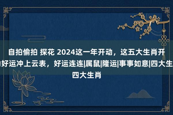 自拍偷拍 探花 2024这一年开动，这五大生肖开动好运冲上云表，好运连连|属鼠|隆运|事事如意|四大生肖