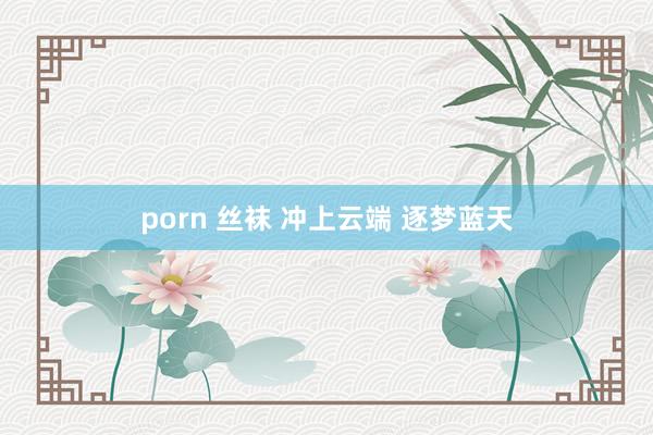 porn 丝袜 冲上云端 逐梦蓝天