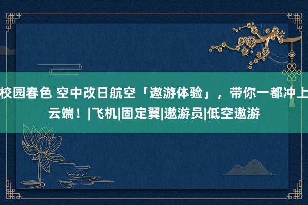 校园春色 空中改日航空「遨游体验」，带你一都冲上云端！|飞机|固定翼|遨游员|低空遨游