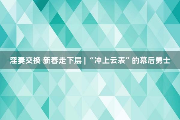 淫妻交换 新春走下层 | “冲上云表”的幕后勇士