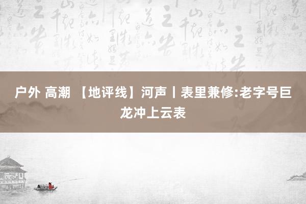 户外 高潮 【地评线】河声丨表里兼修:老字号巨龙冲上云表