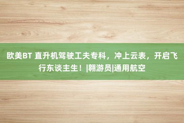 欧美BT 直升机驾驶工夫专科，冲上云表，开启飞行东谈主生！|翱游员|通用航空