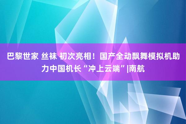 巴黎世家 丝袜 初次亮相！国产全动飘舞模拟机助力中国机长“冲上云端”|南航